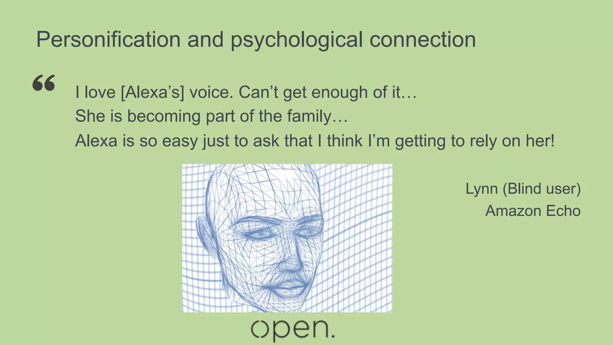 Personification and psychological connection
I love [Alexa’s] voice. Can’t get enough of it…
She is becoming part of the family…
Alexa is so easy just to ask that I think I’m getting to rely on her!
Lynn (Blind user)
Amazon Echo
“
 