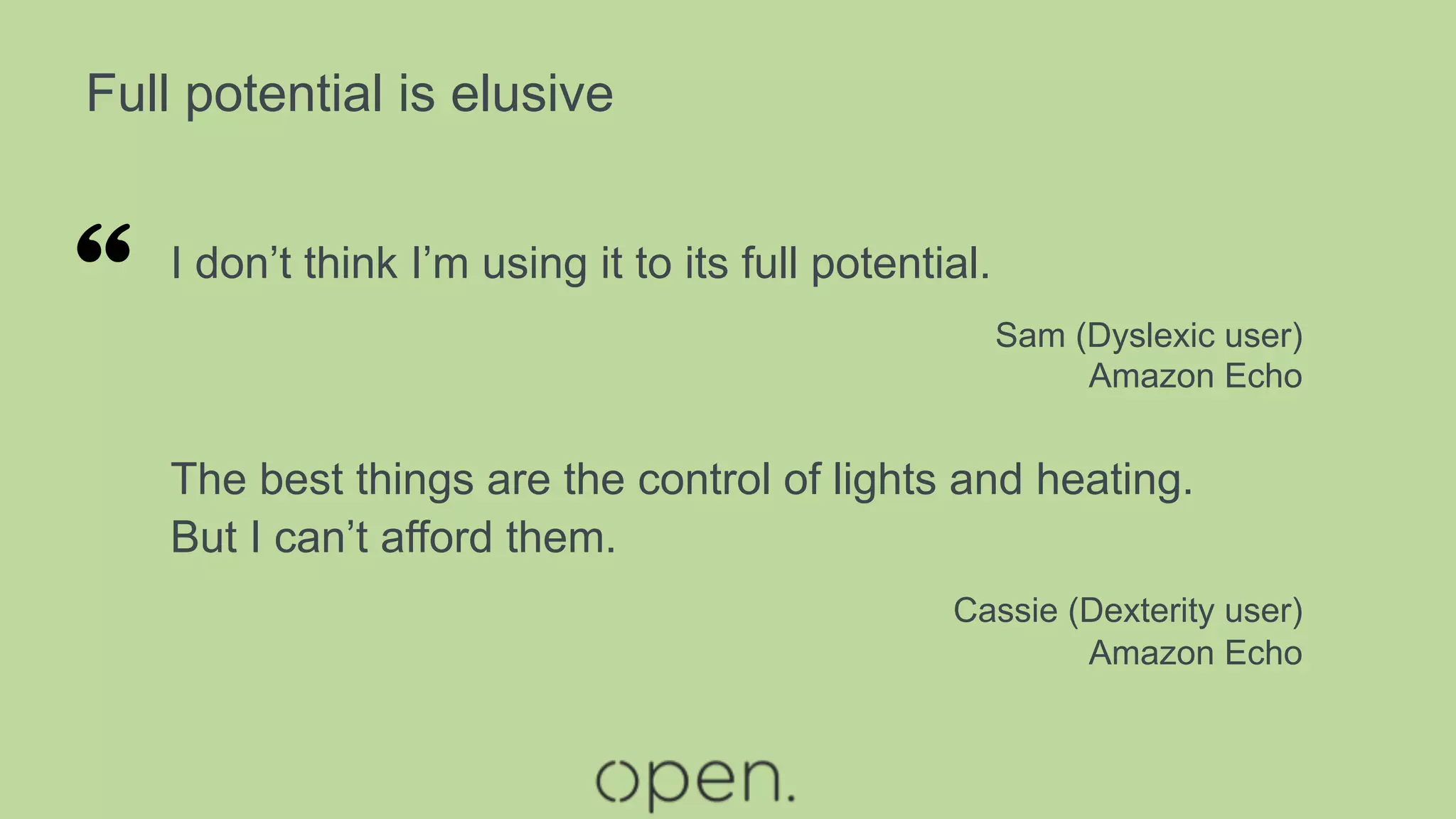 Full potential is elusive
I don’t think I’m using it to its full potential.
Sam (Dyslexic user)
Amazon Echo
The best things are the control of lights and heating.
But I can’t afford them.
Cassie (Dexterity user)
Amazon Echo
“
 