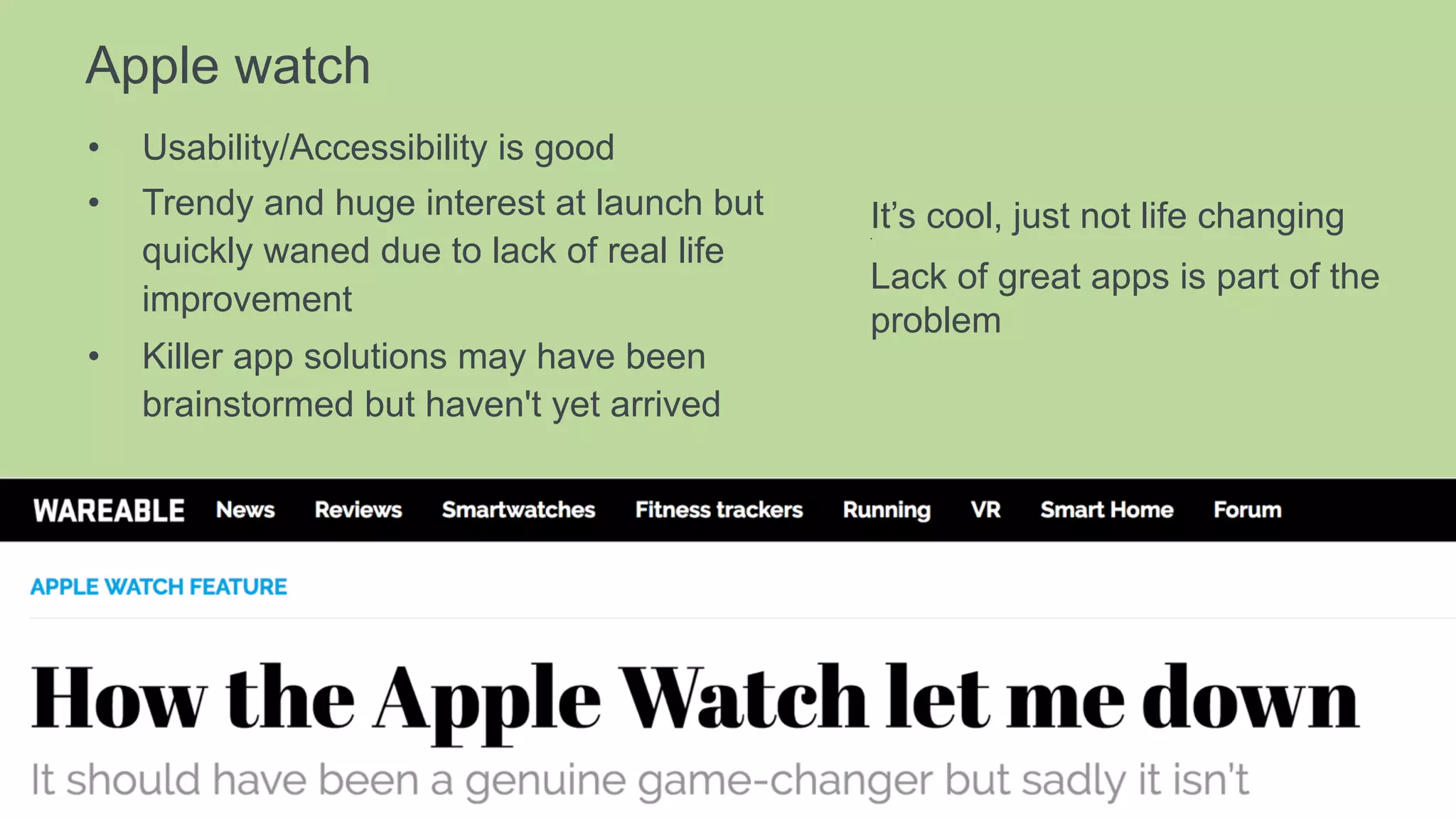 Apple watch
•  Usability/Accessibility is good
•  Trendy and huge interest at launch but
quickly waned due to lack of real life
improvement
•  Killer app solutions may have been
brainstormed but haven't yet arrived
It’s cool, just not life changing• 
Lack of great apps is part of the
problem
 
