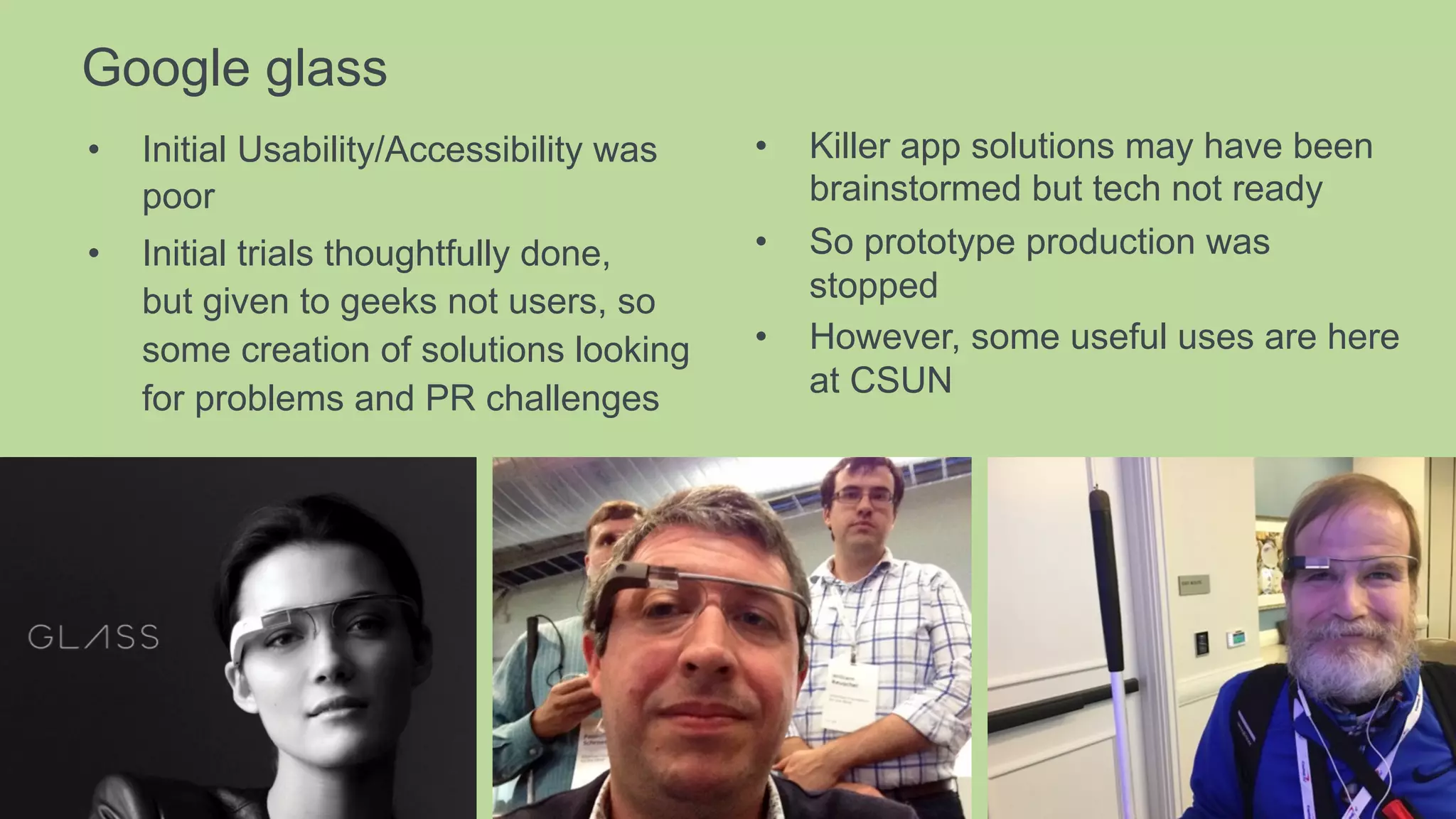 Google glass
•  Initial Usability/Accessibility was
poor
•  Initial trials thoughtfully done,
but given to geeks not users, so
some creation of solutions looking
for problems and PR challenges
•  Killer app solutions may have been
brainstormed but tech not ready
•  So prototype production was
stopped
•  However, some useful uses are here
at CSUN
 