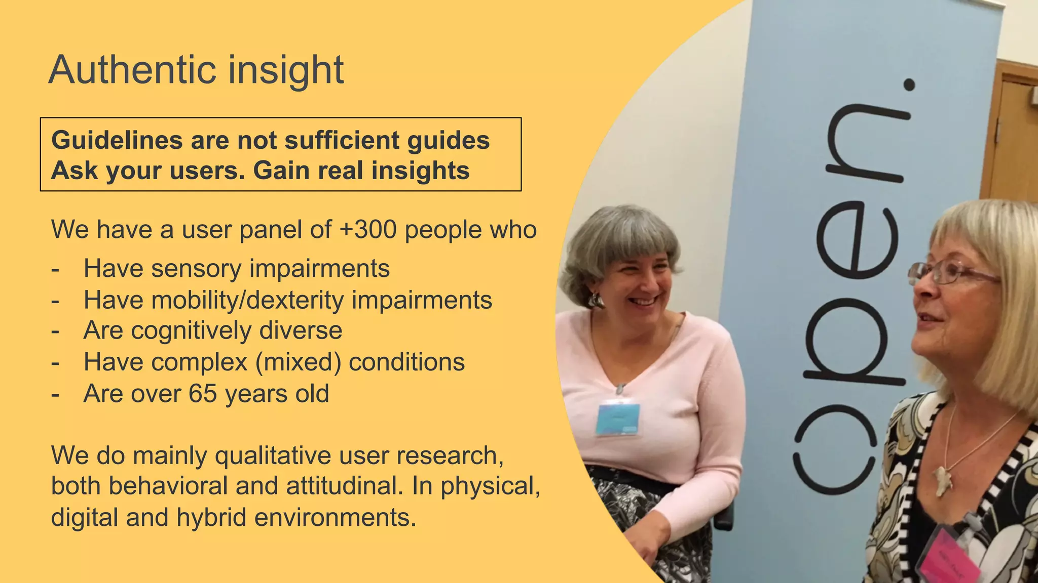 Authentic insight
Guidelines are not sufficient guides
Ask your users. Gain real insights
We have a user panel of +300 people who
-  Have sensory impairments
-  Have mobility/dexterity impairments
-  Are cognitively diverse
-  Have complex (mixed) conditions
-  Are over 65 years old
We do mainly qualitative user research,
both behavioral and attitudinal. In physical,
digital and hybrid environments.
 