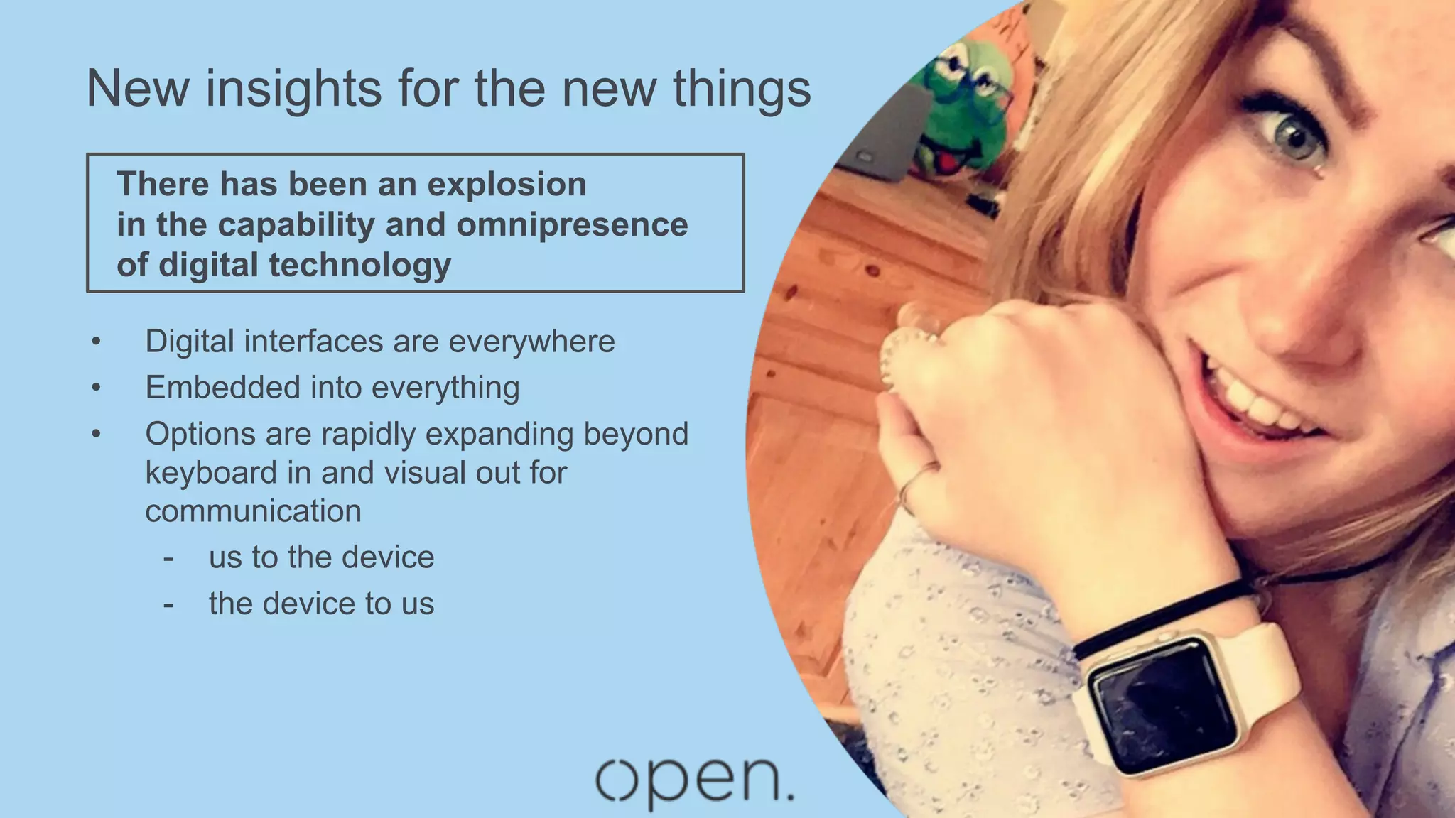 New insights for the new things
•  Digital interfaces are everywhere
•  Embedded into everything
•  Options are rapidly expanding beyond
keyboard in and visual out for
communication
-  us to the device
-  the device to us
There has been an explosion
in the capability and omnipresence
of digital technology
 