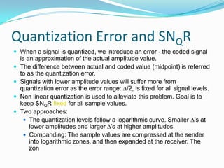 Quantization Error and SNQR
 When a signal is quantized, we introduce an error - the coded signal
    is an approximation of the actual amplitude value.
   The difference between actual and coded value (midpoint) is referred
    to as the quantization error.
   Signals with lower amplitude values will suffer more from
    quantization error as the error range: /2, is fixed for all signal levels.
   Non linear quantization is used to alleviate this problem. Goal is to
    keep SNQR fixed for all sample values.
   Two approaches:
      The quantization levels follow a logarithmic curve. Smaller ’s at
        lower amplitudes and larger ’s at higher amplitudes.
      Companding: The sample values are compressed at the sender
        into logarithmic zones, and then expanded at the receiver. The
        zon
 