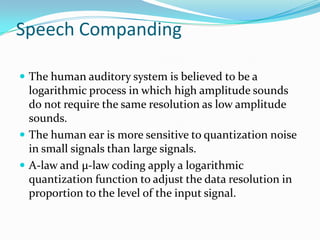 Speech Companding

 The human auditory system is believed to be a
  logarithmic process in which high amplitude sounds
  do not require the same resolution as low amplitude
  sounds.
 The human ear is more sensitive to quantization noise
  in small signals than large signals.
 A-law and µ-law coding apply a logarithmic
  quantization function to adjust the data resolution in
  proportion to the level of the input signal.
 