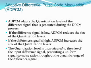 Adaptive Differential Pulse Code Modulation
(ADPCM)

 ADPCM adapts the Quantization levels of the
  difference signal that is generated during the DPCM
  process.
 If the difference signal is low, ADPCM reduces the size
  of the Quantization levels.
 If the difference signal is high, ADPCM increases the
  size of the Quantization levels.
 The Quantization level is thus adapted to the size of
  the input difference signal, generating a uniform
  signal-to-noise ratio throughout the dynamic range of
  the difference signal.
 