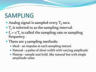 SAMPLING
 Analog signal is sampled every TS secs.
 Ts is referred to as the sampling interval.
 fs = 1/Ts is called the sampling rate or sampling
  frequency.
 There are 3 sampling methods:
   Ideal - an impulse at each sampling instant
   Natural - a pulse of short width with varying amplitude
   Flattop - sample and hold, like natural but with single
    amplitude value
 