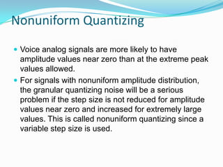 Nonuniform Quantizing
 Voice analog signals are more likely to have
  amplitude values near zero than at the extreme peak
  values allowed.
 For signals with nonuniform amplitude distribution,
  the granular quantizing noise will be a serious
  problem if the step size is not reduced for amplitude
  values near zero and increased for extremely large
  values. This is called nonuniform quantizing since a
  variable step size is used.
 