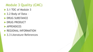Module 3 Quality (CMC)
 3.1 TOC of Module 3
 3.2 Body of Data –
 DRUG SUBSTANCE
 DRUG PRODUCT
 APPENDICES
 REGIONAL INFORMATION
 3.3 Literature References
 