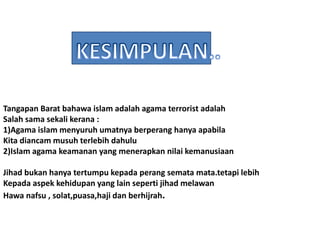 Tangapan Barat bahawa islam adalah agama terrorist adalah
Salah sama sekali kerana :
1)Agama islam menyuruh umatnya berperang hanya apabila
Kita diancam musuh terlebih dahulu
2)Islam agama keamanan yang menerapkan nilai kemanusiaan
Jihad bukan hanya tertumpu kepada perang semata mata.tetapi lebih
Kepada aspek kehidupan yang lain seperti jihad melawan
Hawa nafsu , solat,puasa,haji dan berhijrah.
 
