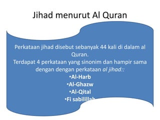 Jihad menurut Al Quran
• Jihad melawan hawa nafsu
Jihad kecil
Perkataan jihad disebut sebanyak 44 kali di dalam al
Quran.
Terdapat 4 perkataan yang sinonim dan hampir sama
dengan dengan perkataan al jihad::
•Al-Harb
•Al-Ghazw
•Al-Qital
•Fi sabilillah
 