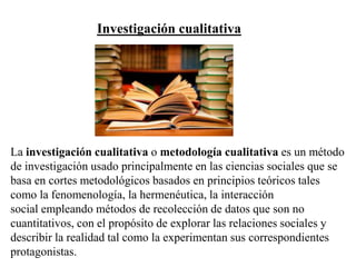 Investigación cualitativa
La investigación cualitativa o metodología cualitativa es un método
de investigación usado principalmente en las ciencias sociales que se
basa en cortes metodológicos basados en principios teóricos tales
como la fenomenología, la hermenéutica, la interacción
social empleando métodos de recolección de datos que son no
cuantitativos, con el propósito de explorar las relaciones sociales y
describir la realidad tal como la experimentan sus correspondientes
protagonistas.
 