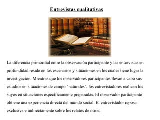 La diferencia primordial entre la observación participante y las entrevistas en
profundidad reside en los escenarios y situaciones en los cuales tiene lugar la
investigación. Mientras que los observadores participantes llevan a cabo sus
estudios en situaciones de campo "naturales", los entrevistadores realizan los
suyos en situaciones específicamente preparadas. El observador participante
obtiene una experiencia directa del mundo social. El entrevistador reposa
exclusiva e indirectamente sobre los relatos de otros.
Entrevistas cualitativas
 