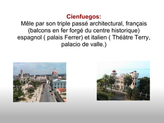 Cienfuegos:
 Mêle par son triple passé architectural, français
   (balcons en fer forgé du centre historique)
espagnol ( palais Ferrer) et italien ( Théàtre Terry,
                palacio de valle.)
 