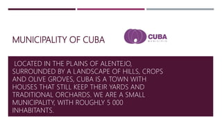 MUNICIPALITY OF CUBA
LOCATED IN THE PLAINS OF ALENTEJO,
SURROUNDED BY A LANDSCAPE OF HILLS, CROPS
AND OLIVE GROVES, CUBA IS A TOWN WITH
HOUSES THAT STILL KEEP THEIR YARDS AND
TRADITIONAL ORCHARDS. WE ARE A SMALL
MUNICIPALITY, WITH ROUGHLY 5 000
INHABITANTS.
 