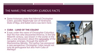  Some historians state that Admiral Christopher
Colon, possibly illegitimate son of Ferdinand,
Duke of Beja, and Isabel Zarco was born here.
 CUBA - LAND OF THE COLON?
 It was under the name of Christopher Columbus
that the man who discovered America, in the late
fifteenth century, was known in the world. In the
80s, a new discussion about the nationality of the
navigator emerges, through the works of
Mascarenhas Barreto. This author has pioneered
a new perspective: Christopher Colon would not
only be portuguese but also from Cuba of
Alentejo!
THE NAME | THE HISTORY |CURIOUS FACTS
 