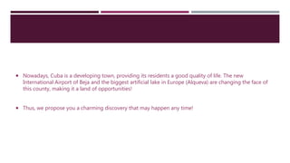  Nowadays, Cuba is a developing town, providing its residents a good quality of life. The new
International Airport of Beja and the biggest artificial lake in Europe (Alqueva) are changing the face of
this county, making it a land of opportunities!
 Thus, we propose you a charming discovery that may happen any time!
 