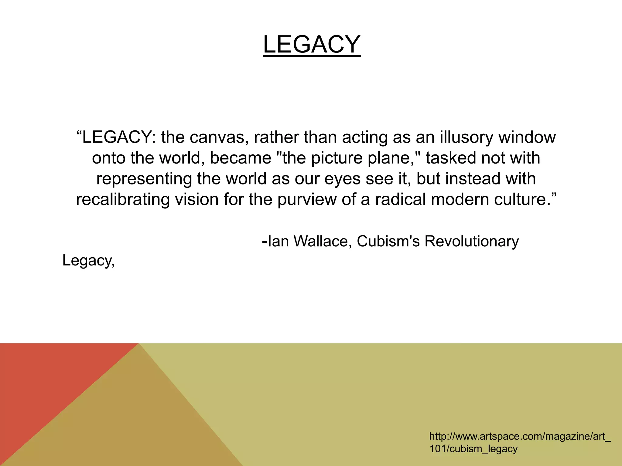 LEGACY
“LEGACY: the canvas, rather than acting as an illusory window
onto the world, became "the picture plane," tasked not with
representing the world as our eyes see it, but instead with
recalibrating vision for the purview of a radical modern culture.”
-Ian Wallace, Cubism's Revolutionary
Legacy,
http://www.artspace.com/magazine/art_
101/cubism_legacy
 