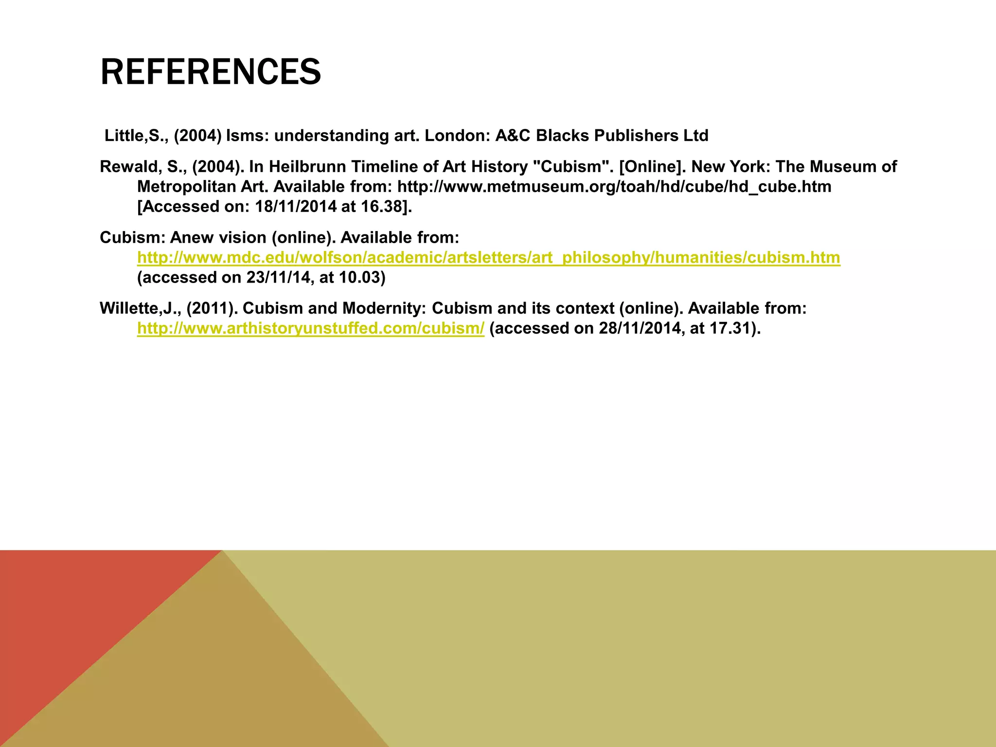 REFERENCES
Little,S., (2004) Isms: understanding art. London: A&C Blacks Publishers Ltd
Rewald, S., (2004). In Heilbrunn Timeline of Art History "Cubism". [Online]. New York: The Museum of
Metropolitan Art. Available from: http://www.metmuseum.org/toah/hd/cube/hd_cube.htm
[Accessed on: 18/11/2014 at 16.38].
Cubism: Anew vision (online). Available from:
http://www.mdc.edu/wolfson/academic/artsletters/art_philosophy/humanities/cubism.htm
(accessed on 23/11/14, at 10.03)
Willette,J., (2011). Cubism and Modernity: Cubism and its context (online). Available from:
http://www.arthistoryunstuffed.com/cubism/ (accessed on 28/11/2014, at 17.31).
 
