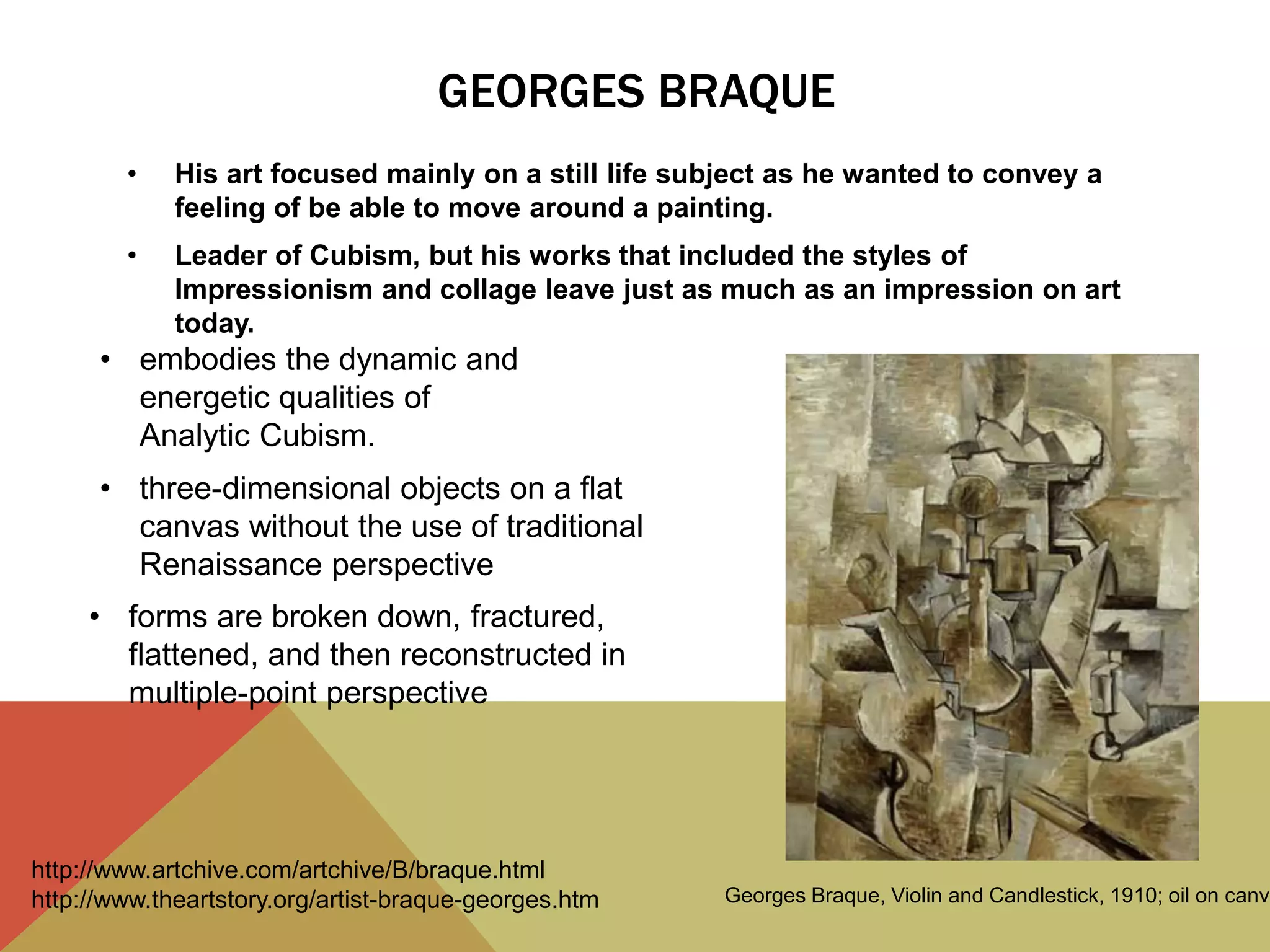 GEORGES BRAQUE
• His art focused mainly on a still life subject as he wanted to convey a
feeling of be able to move around a painting.
• Leader of Cubism, but his works that included the styles of
Impressionism and collage leave just as much as an impression on art
today.
• embodies the dynamic and
energetic qualities of
Analytic Cubism.
• three-dimensional objects on a flat
canvas without the use of traditional
Renaissance perspective
• forms are broken down, fractured,
flattened, and then reconstructed in
multiple-point perspective
Georges Braque, Violin and Candlestick, 1910; oil on canva
http://www.artchive.com/artchive/B/braque.html
http://www.theartstory.org/artist-braque-georges.htm
 