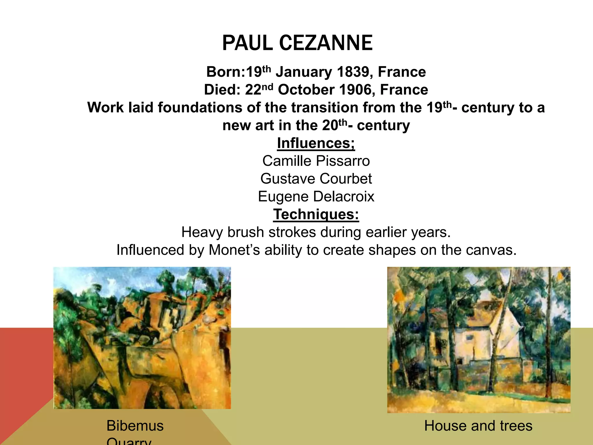 PAUL CEZANNE
Bibemus House and trees
Born:19th January 1839, France
Died: 22nd October 1906, France
Work laid foundations of the transition from the 19th- century to a
new art in the 20th- century
Influences;
Camille Pissarro
Gustave Courbet
Eugene Delacroix
Techniques:
Heavy brush strokes during earlier years.
Influenced by Monet’s ability to create shapes on the canvas.
 
