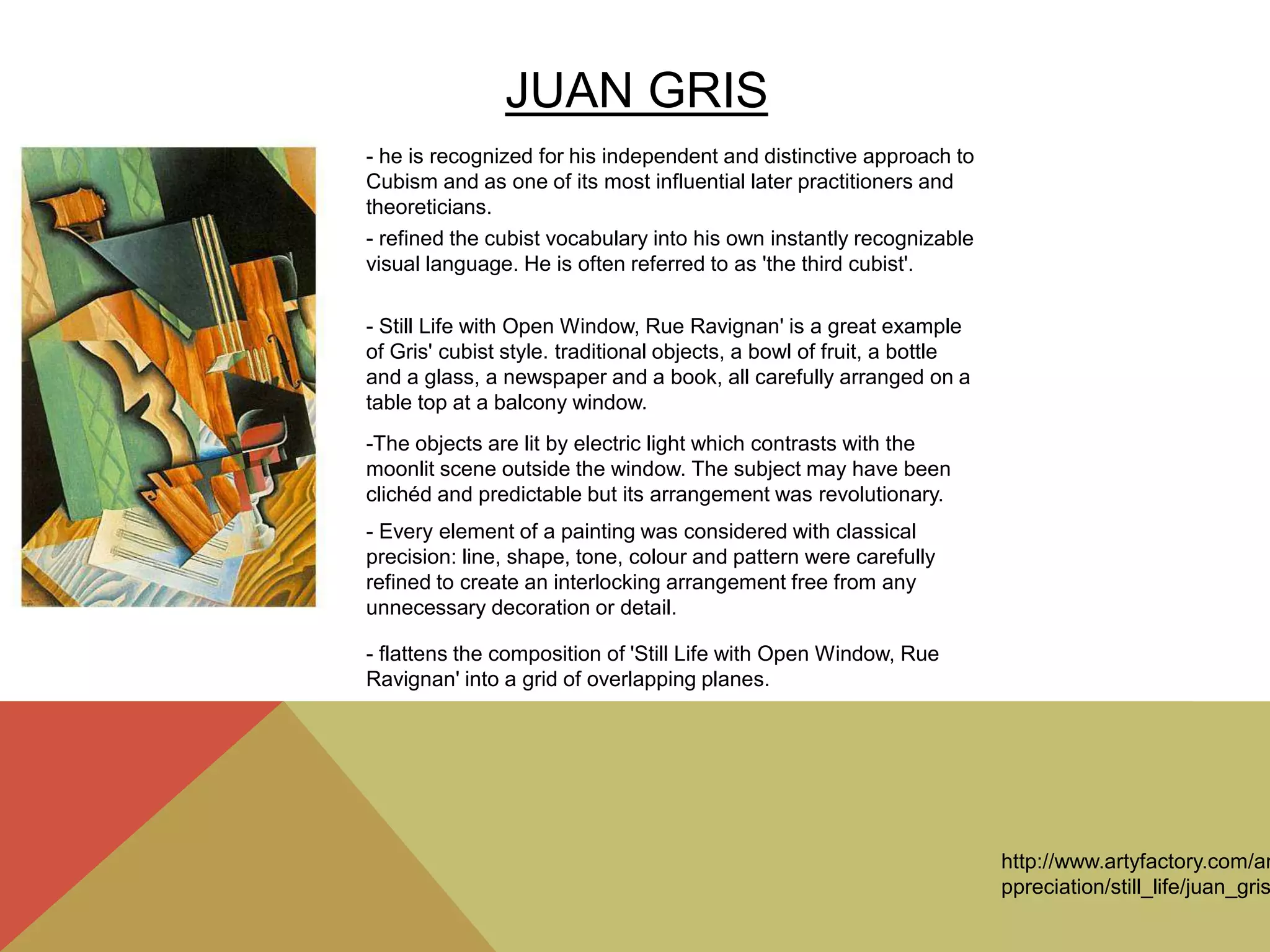 JUAN GRIS
- he is recognized for his independent and distinctive approach to
Cubism and as one of its most influential later practitioners and
theoreticians.
- refined the cubist vocabulary into his own instantly recognizable
visual language. He is often referred to as 'the third cubist'.
- Still Life with Open Window, Rue Ravignan' is a great example
of Gris' cubist style. traditional objects, a bowl of fruit, a bottle
and a glass, a newspaper and a book, all carefully arranged on a
table top at a balcony window.
-The objects are lit by electric light which contrasts with the
moonlit scene outside the window. The subject may have been
clichéd and predictable but its arrangement was revolutionary.
- Every element of a painting was considered with classical
precision: line, shape, tone, colour and pattern were carefully
refined to create an interlocking arrangement free from any
unnecessary decoration or detail.
- flattens the composition of 'Still Life with Open Window, Rue
Ravignan' into a grid of overlapping planes.
http://www.artyfactory.com/ar
ppreciation/still_life/juan_gris
 