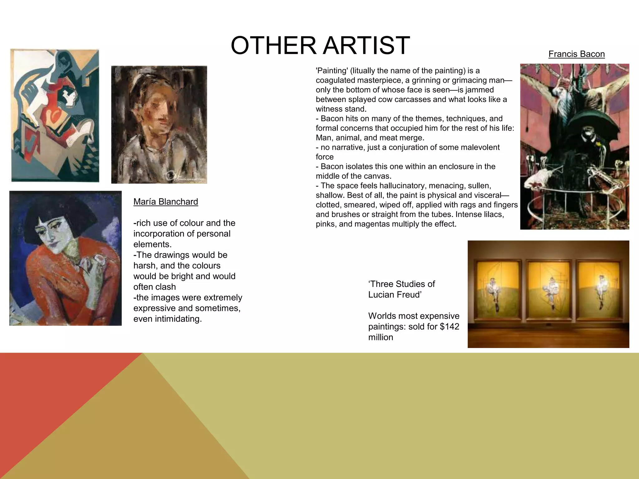 OTHER ARTIST
María Blanchard
-rich use of colour and the
incorporation of personal
elements.
-The drawings would be
harsh, and the colours
would be bright and would
often clash
-the images were extremely
expressive and sometimes,
even intimidating.
‘Three Studies of
Lucian Freud’
Worlds most expensive
paintings: sold for $142
million
'Painting' (litually the name of the painting) is a
coagulated masterpiece, a grinning or grimacing man—
only the bottom of whose face is seen—is jammed
between splayed cow carcasses and what looks like a
witness stand.
- Bacon hits on many of the themes, techniques, and
formal concerns that occupied him for the rest of his life:
Man, animal, and meat merge.
- no narrative, just a conjuration of some malevolent
force
- Bacon isolates this one within an enclosure in the
middle of the canvas.
- The space feels hallucinatory, menacing, sullen,
shallow. Best of all, the paint is physical and visceral—
clotted, smeared, wiped off, applied with rags and fingers
and brushes or straight from the tubes. Intense lilacs,
pinks, and magentas multiply the effect.
Francis Bacon
 