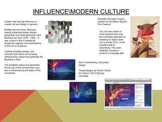 INFLUENCEMODERN CULTURE
Cubism has had big influence on
modern art and design in general.
Notably the art school, Bauhaus
heavily influenced todays design.
Especially minimalist geometric work.
Bauhaus ran from 1919 – 1932. - It
was unique in that it merged all
disciplines together from architecture,
to fine art, to sculpture.
Looking at todays design, one
company that sticks out as being
influenced by cubism and partically the
Bauhaus is Ikea.
The simplistic nature and geometric
forms a lot of the furniture has I can
see is influenced by principles of this
movement.
Also in advertising, and poster
design:
These designs by Charis Tsevis
for Yahoo’s 2012 Olympic
coverage:
Illustrator Riccardo Guasco
posters for the Milano Bicycle
Film Festival:
You can see cubism is
more relevant than ever,
the minimalist approach of
breaking an object down
into a simpler form, I think
transfers well to
advertising. The clean
aesthetic conveys a
product or message well.
 