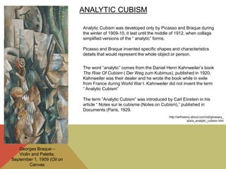 ANALYTIC CUBISM
Analytic Cubism was developed only by Picasso and Braque during
the winter of 1909-10, it last until the middle of 1912, when collage
simplified versions of the “ analytic” forms.
Picasso and Braque invented specific shapes and characteristics
details that would represent the whole object or person.
The word “analytic” comes from the Daniel Henri Kahnweiler’s book
The Rise Of Cubism ( Der Weg zum Kubimus), published in 1920.
Kahnweiler was their dealer and he wrote the book while in exile
from France during World War l. Kahnweiler did not invent the term
“ Analytic Cubism”
The term “Analytic Cubism” was introduced by Carl Einstein in his
article “ Notes sur le cubisme (Notes on Cubism),” published in
Documents (Paris, 1929.
http://arthistory.about.com/od/glossary_
a/a/a_analytic_cubism.htm
Georges Braque –
Violin and Palette,
September 1, 1909 (Oil on
Canvas
 