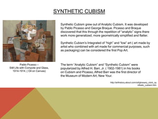 SYNTHETIC CUBISM
Synthetic Cubism grew out of Analytic Cubism. It was developed
by Pablo Picasso and George Braque. Picasso and Braque
discovered that this through the repetition of “analytic” signs there
work more generalized, more geometrically simplified and flatter.
Synthetic Cubism’s Integrated of “high” and “low” art ( art made by
artist who combined with art made for commercial purposes, such
as packaging) can be considered the first Pop Art.
The term “Analytic Cubism” and “Synthetic Cubism” were
popularized by Alfred H. Barr, Jr. ( 1902-1981) in his books
on Cubism and Picasso, Alfred Barr was the first director of
the Museum of Modern Art, New Your.
Pablo Picasso –
Still Life with Compote and Glass,
1914-1914, ( Oil on Canvas)
http://arthistory.about.com/od/glossary_s/a/s_sy
nthetic_cubism.htm
 