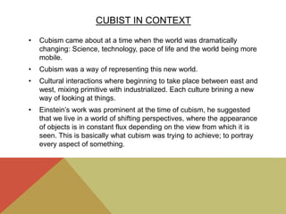 CUBIST IN CONTEXT
• Cubism came about at a time when the world was dramatically
changing: Science, technology, pace of life and the world being more
mobile.
• Cubism was a way of representing this new world.
• Cultural interactions where beginning to take place between east and
west, mixing primitive with industrialized. Each culture brining a new
way of looking at things.
• Einstein’s work was prominent at the time of cubism, he suggested
that we live in a world of shifting perspectives, where the appearance
of objects is in constant flux depending on the view from which it is
seen. This is basically what cubism was trying to achieve; to portray
every aspect of something.
 