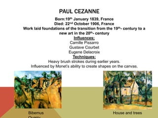 PAUL CEZANNE
Bibemus House and trees
Born:19th January 1839, France
Died: 22nd October 1906, France
Work laid foundations of the transition from the 19th- century to a
new art in the 20th- century
Influences;
Camille Pissarro
Gustave Courbet
Eugene Delacroix
Techniques:
Heavy brush strokes during earlier years.
Influenced by Monet’s ability to create shapes on the canvas.
 