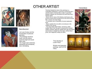 OTHER ARTIST
María Blanchard
-rich use of colour and the
incorporation of personal
elements.
-The drawings would be
harsh, and the colours
would be bright and would
often clash
-the images were extremely
expressive and sometimes,
even intimidating.
‘Three Studies of
Lucian Freud’
Worlds most expensive
paintings: sold for $142
million
'Painting' (litually the name of the painting) is a
coagulated masterpiece, a grinning or grimacing man—
only the bottom of whose face is seen—is jammed
between splayed cow carcasses and what looks like a
witness stand.
- Bacon hits on many of the themes, techniques, and
formal concerns that occupied him for the rest of his life:
Man, animal, and meat merge.
- no narrative, just a conjuration of some malevolent
force
- Bacon isolates this one within an enclosure in the
middle of the canvas.
- The space feels hallucinatory, menacing, sullen,
shallow. Best of all, the paint is physical and visceral—
clotted, smeared, wiped off, applied with rags and fingers
and brushes or straight from the tubes. Intense lilacs,
pinks, and magentas multiply the effect.
Francis Bacon
 