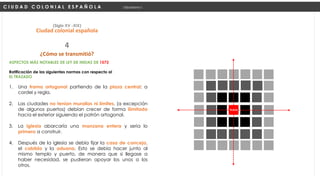 ASPECTOS MÁS NOTABLES DE LEY DE INDIAS DE 1573
Ratificación de las siguientes normas con respecto al
EL TRAZADO
1. Una trama ortogonal partiendo de la plaza central: a
cordel y regla.
2. Las ciudades no tenían murallas ni límites, (a excepción
de algunos puertos) debían crecer de forma ilimitada
hacia el exterior siguiendo el patrón ortogonal.
3. La iglesia abarcaría una manzana entera y seria lo
primero a construir.
4. Después de la iglesia se debía fijar la casa de concejo,
el cabildo y la aduana. Esto se debía hacer junto al
mismo templo y puerto, de manera que si llegase a
haber necesidad, se pudieran apoyar los unos a los
otros.
C I U D A D C O L O N I A L E S P A Ñ O L A Urbanismo I
(Siglo XV -XIX)
Ciudad colonial española
¿Cómo se transmitió?
4
Ejido
PLAZA
 