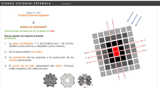 ASPECTOS MÁS NOTABLES DE LEY DE INDIAS DE 1573
Nuevos aportes con respecto al trazado
EL TRAZADO
1. La plaza rectangular 1 ½ de longitud por 1 de ancho.
30x90m como mínimo y 160x240m como máximo.
2. De la plaza saldrían 10 calles
3. La orientación de las esquinas y la protección de los
vientos dominantes.
4. El ancho de la calle dependerá del clima. Caluroso
calles angostas, frío calles anchas.
C I U D A D C O L O N I A L E S P A Ñ O L A Urbanismo I
(Siglo XV -XIX)
Ciudad colonial española
¿Cómo se transmitió?
4
 