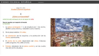 ASPECTOS MÁS NOTABLES DE LEY DE INDIAS DE 1573
Nuevos aportes con respecto al trazado
EL TRAZADO
1. La plaza rectangular 1 ½ de longitud por 1 de ancho.
30x90m como mínimo y 160x240m como máximo.
2. De la plaza saldrían 10 calles
3. La orientación de las esquinas y la protección de los
vientos dominantes.
4. El ancho de la calle dependerá del clima. Caluroso
calles angostas, frío calles anchas.
5. Portales alrededor de la plaza central y en las cuatro
vías del centro de plaza.
C I U D A D C O L O N I A L E S P A Ñ O L A Urbanismo I
(Siglo XV -XIX)
Ciudad colonial española
¿Cómo se transmitió?
4
 