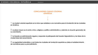 CONCLUSIONES CIUDAD COLONIAL
ESPAÑOLA
C I U D A D C O L O N I A L E S P A Ñ O L A Urbanismo I
2. La plaza mayor es el centro cívico, religioso y político administrativo y además en el punto generador de
su crecimiento.
1. La ciudad colonial española es la única que establece una normativa para la fundación de las ciudades
en América.
3. Su trazado es estrictamente regular y responde al palimpsesto del trazado hippodámico y las ideas de la
ciudad ideal del renacimiento.
4. La regularidad extendida a casi todas las ciudades de fundación española se debe al establecimiento
de normativas para su procedimiento.
 