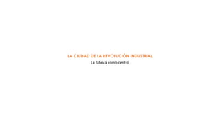 LA CIUDAD DE LA REVOLUCIÓN INDUSTRIAL
La fábrica como centro
 