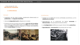 SOCIALES:
• Surgimiento de dos clases sociales, ampliamente diferenciadas: el
proletariado y la burguesía industriales.
• Marcada desigualdad social, reflejada en la ciudad.
• El exceso de mano de obra provocaba la reducción de los salarios;
por lo tanto las familia debía incluir a los niños para poder subsistir.
Desde los 4 años de edad se integraban al trabajo durante12, 14 y
hasta 16 horas diarias de trabajo.
Revolución Industrial
(Finales del siglo XVIII – XIX)
2. CONSECUENCIAS
ECONÓMICAS:
• Cambios en la distribución de las actividades económicas y en la
redistribución de dinero.
• Especialización en la producción de bienes nacionales e
internacionales, más que para el consumo interno.
• Las investigaciones científicas se ocupan más en temas productivos.
• Especialización y mecanización de la producción en masa.
C I U D A D D E L A R E V O L U C I Ó N I N D U S T R I A L Urbanismo I
 