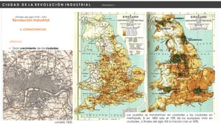 URBANAS:
• Gran crecimiento de las ciudades.
Revolución Industrial
(Finales del siglo XVIII – XIX)
2. CONSECUENCIAS
C I U D A D D E L A R E V O L U C I Ó N I N D U S T R I A L Urbanismo I
LONDRES
BIRMINGHAM
CARDIFF
NEWPORT
MANCHESTER
LEEDS
MIDLESBROUGH
EDINBURGO
GLASGOW
MENOS DE 32.000 HAB
33.000 – 64.000 HAB
65.000 - 119.000 HAB
120.000 – 256.000 HAB
257.000 – 512.000 HAB
MÁS DE 512.000 HAB
Londres 1832.
Los pueblos se transforman en ciudades y las ciudades en
metrópolis. Si en 1800 solo el 10% de los europeos vivía en
ciudades, a finales del siglo XIX lo hacían casi un 50%.
 