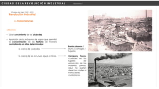 URBANAS:
• Gran crecimiento de las ciudades.
• Aparición de la máquina de vapor que permitió
la concentración de las factoría de manera
centralizada en sitios determinados:
a. cerca de ciudades
b. cerca de los recursos: agua o minas.
Revolución Industrial
(Finales del siglo XVIII – XIX)
2. CONSECUENCIAS
C I U D A D D E L A R E V O L U C I Ó N I N D U S T R I A L Urbanismo I
Company Towns,
ciudades en los
lugares de
extracción de las
materias primas.
Aquí no existen
derechos civilies ni
instituciones
ciudadanas
Barrios obreros /
Slums / cottages /
tugurios
 