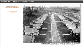 URBANAS:
Revolución Industrial
(Finales del siglo XVIII – XIX)
2. CONSECUENCIAS
C I U D A D D E L A R E V O L U C I Ó N I N D U S T R I A L Urbanismo I
Company Towns, ciudades en los lugares de extracción de las materias
primas. Aquí no existen derechos civilies ni instituciones ciudadanas
 