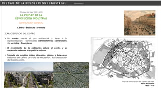 ZONIFICACIÓN GENERAL:
Centro – Ensanche - Periferia
(Finales del siglo XVIII – XIX)
C I U D A D D E L A R E V O L U C I Ó N I N D U S T R I A L Urbanismo I
LA CIUDAD DE LA
REVOLUCIÓN INDUSTRIAL
CARACTERÍSTICAS DEL CENTRO
• Un centro pierde el uso residencial y tiene a la
especialización: actividades administrativas, comerciales,
de servicios y financieras
• El crecimiento de la población satura el centro y es
necesario extender la superficie urbana.
• Trazado de amplias calles alineadas, plazas y bulevares.
Reforma del centro de París de Haussman. Racionalización
del trazado viario.
Plan de renovación del centro de París
Barón Haussman
1850 - 1870
 