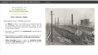 ZONIFICACIÓN GENERAL:
Centro – Ensanche - Periferia
(Finales del siglo XVIII – XIX)
C I U D A D D E L A R E V O L U C I Ó N I N D U S T R I A L Urbanismo I
LA CIUDAD DE LA
REVOLUCIÓN INDUSTRIAL
CARACTERÍSTICAS DE LA PERIFERIA INDUSTRIAL
• Las fábricas se sitúan a las afueras de la ciudad a lado de
las principales vías de comunicación, cerca de las
estaciones de ferrocarril y puertos para abastecerse. El suelo
es más amplio y barato.
• Generaban problemas de contaminación devaluando el
costo del suelo.
• Barrios obreros, sin un mínimo orden y en condiciones con
calles de trazado laberíntico y sin infraestructuras básicas.
• Casas hacinadas hechas a base de materiales baratos
mezcladas entre fábricas y talleres, generando situaciones
sociales conflictivas e insalubres.
 