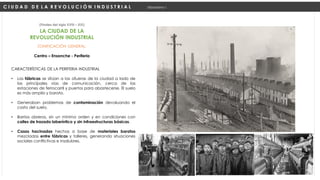 ZONIFICACIÓN GENERAL:
Centro – Ensanche - Periferia
(Finales del siglo XVIII – XIX)
C I U D A D D E L A R E V O L U C I Ó N I N D U S T R I A L Urbanismo I
LA CIUDAD DE LA
REVOLUCIÓN INDUSTRIAL
CARACTERÍSTICAS DE LA PERIFERIA INDUSTRIAL
• Las fábricas se sitúan a las afueras de la ciudad a lado de
las principales vías de comunicación, cerca de las
estaciones de ferrocarril y puertos para abastecerse. El suelo
es más amplio y barato.
• Generaban problemas de contaminación devaluando el
costo del suelo.
• Barrios obreros, sin un mínimo orden y en condiciones con
calles de trazado laberíntico y sin infraestructuras básicas.
• Casas hacinadas hechas a base de materiales baratos
mezcladas entre fábricas y talleres, generando situaciones
sociales conflictivas e insalubres.
 