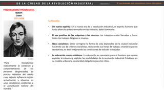 D E S P U É S D E L A C I U D A D D E L A R E V O L U C I Ó N I N D U S T R I A L Urbanismo I El nacimiento del urbanismo como disciplina
PREURBANISMO PROGRESISTA:
Robert
Owen
1771-1858
“Para transformar
radicalmente la condición y
comportamiento de las
personas desgraciadas, es
preciso retirarlos del medio
cuya nefasta influencia sufren
actualmente y situarles en
unas condiciones conformes a
la constitución natural del
hombre.”
Galés
Su filosofía:
• Un nuevo espíritu: En la nueva era de la revolución industrial, el espíritu humano que
hasta ahora ha estado envuelto en las tinieblas, debe iluminarse.
• El uso positivo de las máquinas y las ciencias: Las máquinas están llamados a hacer
todos los trabajos fatigosos e insanos.
• Ideas socialistas: Debe corregirse la forma de vida deplorable de la ciudad industrial
haciendo uso de criterios socialistas, reduciendo sus horas de trabajo, creando espacios
recreativos; es decir mejorando las condiciones de vida del trabajador.
• La educación como emblema: La educación es necesaria para el hombre que quiere
explotar la máquina y explotar las posibilidades de la revolución industrial. Establece en
su modelo urbano la escolaridad obligatoria para los niños.
 
