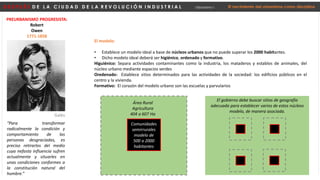 D E S P U É S D E L A C I U D A D D E L A R E V O L U C I Ó N I N D U S T R I A L Urbanismo I El nacimiento del urbanismo como disciplina
PREURBANISMO PROGRESISTA:
Robert
Owen
1771-1858
“Para transformar
radicalmente la condición y
comportamiento de las
personas desgraciadas, es
preciso retirarlos del medio
cuya nefasta influencia sufren
actualmente y situarles en
unas condiciones conformes a
la constitución natural del
hombre.”
Galés
Comunidades
semirrurales
modelo de
500 a 2000
habitantes
Área Rural
Agricultura
404 a 607 Ha
El modelo:
• Establece un modelo ideal a base de núcleos urbanos que no puede superar los 2000 habitantes.
• Dicho modelo ideal deberá ser higiénico, ordenado y formativo.
Higuiénico: Separa actividades contaminantes como la industria, los mataderos y establos de animales, del
núcleo urbano mediante espacios verdes
Oredenado: Establece sitios determinados para las actividades de la sociedad: los edificios públicos en el
centro y la vivienda.
Formativo: El corazón del modelo urbano son las escuelas y parvularios
El gobierno debe buscar sitios de geografía
adecuada para establecer varios de estos núcleos
modelo, de manera asociada.
 