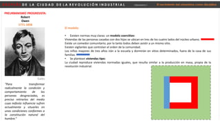 D E S P U É S D E L A C I U D A D D E L A R E V O L U C I Ó N I N D U S T R I A L Urbanismo I El nacimiento del urbanismo como disciplina
PREURBANISMO PROGRESISTA:
Robert
Owen
1771-1858
“Para transformar
radicalmente la condición y
comportamiento de las
personas desgraciadas, es
preciso retirarlos del medio
cuya nefasta influencia sufren
actualmente y situarles en
unas condiciones conformes a
la constitución natural del
hombre.”
Galés
El modelo:
• Existen normas muy claras: un modelo coercitivo:
Viviendas de las personas casadas con dos hijos se ubican en tres de los cuatro lados del núcleo urbano.
Existe un comedor comunitario; por lo tanto todos deben asistir a un mismo sitio.
Existen vigilantes que controlan el orden de la comunidad.
Los niños mayores de tres años irán a la escuela y dormirán en sitios determinados, fuera de la casa de sus
familias.
• Se plantean viviendas tipo:
La ciudad reproduce viviendas normadas iguales, que resulta similar a la producción en masa, propia de la
revolución industrial.
 