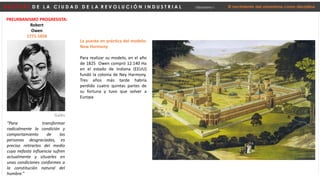 D E S P U É S D E L A C I U D A D D E L A R E V O L U C I Ó N I N D U S T R I A L Urbanismo I El nacimiento del urbanismo como disciplina
PREURBANISMO PROGRESISTA:
Robert
Owen
1771-1858
“Para transformar
radicalmente la condición y
comportamiento de las
personas desgraciadas, es
preciso retirarlos del medio
cuya nefasta influencia sufren
actualmente y situarles en
unas condiciones conformes a
la constitución natural del
hombre.”
Galés
La puesta en práctica del modelo:
New Harmony
Para realizar su modelo, en el año
de 1825 Owen compró 12.140 Ha
en el estado de Indiana (EEUU)
fundó la colonia de Ney Harmony.
Tres años más tarde habría
perdido cuatro quintas partes de
su fortuna y tuvo que volver a
Europa
 
