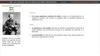 D E S P U É S D E L A C I U D A D D E L A R E V O L U C I Ó N I N D U S T R I A L Urbanismo I El nacimiento del urbanismo como disciplina
PREURBANISMO CULTURALISTA:
William
Morris
1834-1896
Socialista: Para él, un trabajo
bonito es la expresión de una
cultura total, que no tiene
sentido si no es patrimonio de
la clase trabajadora.
Inglés
Su Crítica:
• A la nueva arquitectura monótona de Londres: Londres se ha transformado en un
condado de ladrillos y de cemento. Se pregunta cómo la sociedad londinense es
indiferente al arte
valora:
• La arquitectura y arte pasados: Reconoce la variedad, espontaneidad y belleza de la
ciudad medieval, cuya característica principal es su capacidad de sorprender y su
diversidad.
• La particularidad: Una obra de arte nunca puede ser igual a otra, porque guarda en sí
parte de las imperfecciones humanas.
 
