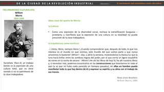 D E S P U É S D E L A C I U D A D D E L A R E V O L U C I Ó N I N D U S T R I A L Urbanismo I El nacimiento del urbanismo como disciplina
PREURBANISMO CULTURALISTA:
William
Morris
1834-1896
Socialista: Para él, un trabajo
bonito es la expresión de una
cultura total, que no tiene
sentido si no es patrimonio de
la clase trabajadora.
Inglés
La Cultura:
• Como una expresión de la diversidad social, rechaza la estratificación burguesa –
proletaria; y manifiesta que la expresión de una cultura en su totalidad no puede
prescindir de la clase trabajadora.
La arquitectura como escritura:
- ¡ Libros, libros, siempre libros.! ¿Cuándo comprenderán que, después de todo, lo que nos
interesa es el mundo en que vivimos, este mundo del que somos parte y que nunca
amaremos lo bastante! ¡Miren! – dijo, y abrió la ventana, mostrándonos la blanca luz que la
luna hacía brillar entre las sombras negras del jardín, por el que corría un ligero escalofrío
de viento en la noche de verano - ¡Miren! ¡He ahí los libros de hoy! Si, he ahí nuestros libros
y, si necesitan más, podemos encontrarlos en las construcciones que levantamos en todo el
país (y se que no hubo nada parecido en tiempos pasados); en ellas un hombre puede
manifestar todo lo que hay dentro de él y expresar su espíritu y su alma con el trabajo de
sus manos.
News from Nowhere
William Morris, 1884
Ideas clave del aporte de Morris:
 